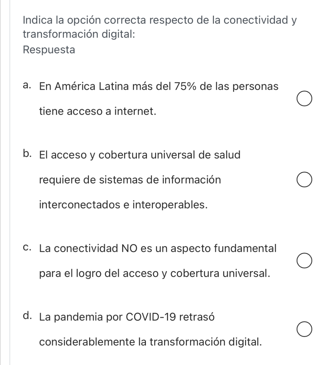 Indica la opción correcta respecto de la conectividad y
transformación digital:
Respuesta
a. En América Latina más del 75% de las personas
tiene acceso a internet.
b. El acceso y cobertura universal de salud
requiere de sistemas de información
interconectados e interoperables.
c. La conectividad NO es un aspecto fundamental
para el logro del acceso y cobertura universal.
d. La pandemia por COVID-19 retrasó
considerablemente la transformación digital.