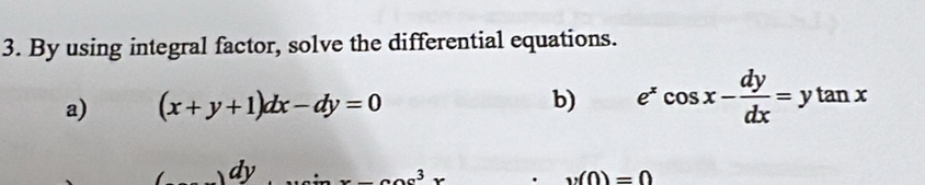 By using integral factor, solve the differential equations. 
a) (x+y+1)dx-dy=0 b) e^xcos x- dy/dx =ytan x
dy x-ae^3x
v(0)=0