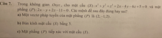 Cầu 7. Trong không gian Oxyz, cho mặt cầu (S):x^2+y^2+z^2+2x-4y-6z+5=0 và mặt
pháng (P):2x-y+2z-11=0. Các mệnh đề sau đây đùng hay sai?
a) Một vectơ pháp tuyển của mặt phẳng (P) là (2;-1;2). 
b) Bán kinh mặt cầu (S) bằng 3.
e) Mặt phẳng (P) tiếp xúc với mặt cầu (5).