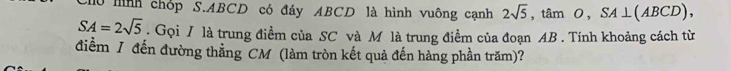 ho mình chóp S. ABCD có đáy ABCD là hình vuông cạnh 2sqrt(5), tan O, SA⊥ (ABCD),
SA=2sqrt(5). Gọi / là trung điểm của SC và M là trung điểm của đoạn AB. Tính khoảng cách từ 
điểm J đến đường thẳng CM (làm tròn kết quả đến hàng phần trăm)?