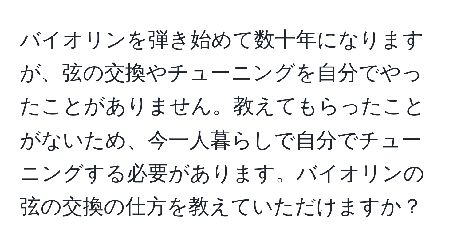 バイオリンを弾き始めて数十年になりますが、弦の交換やチューニングを自分でやったことがありません。教えてもらったことがないため、今一人暮らしで自分でチューニングする必要があります。バイオリンの弦の交換の仕方を教えていただけますか？