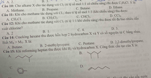 5 A. 2. B. 3.
Câu 10: Cho alkane X cho tác dụng với Cl_2 (ti lệ số mol 1:1 có chiếu sáng) thi được C_2H_5Cl.Xla
A. Methane. B. Propane. C. Butane. D. Ethane.
Câu 11: Khi cho methane tác dụng với CL_2 theo tỉ lệ số mol 1:3 (khi chiếu sáng) thu được:
A. CH_3Cl. B. CH_2Cl_2. C. CHCl_3. D. ( Cl_4
Câu 12: Khi cho methane tác dụng với Cl_2 (ti lệ 1:1 khi chiếu sáng) thu được tối đa bao nhiêu dẫn
xuất chlorine? D. 3.
A. 2 B. 1. C. 4.
Câu 14: Cracking hexane thu được hỗn hợp 2 hydrocarbon X và Y có số nguyên tử C bằng nhau.
Biết M_X>M_Y. X là:
A. Butane. B. 2 -methylpropane. C. Pentane. D. 2, 2 -dimethylpropane.
Câu 15: Khi reforming heptan thu được khí H_2 và hydrocarbon X. Công thức cầu tạo của X là:
B.
A.
C.
D.
ặc vào cốc nước