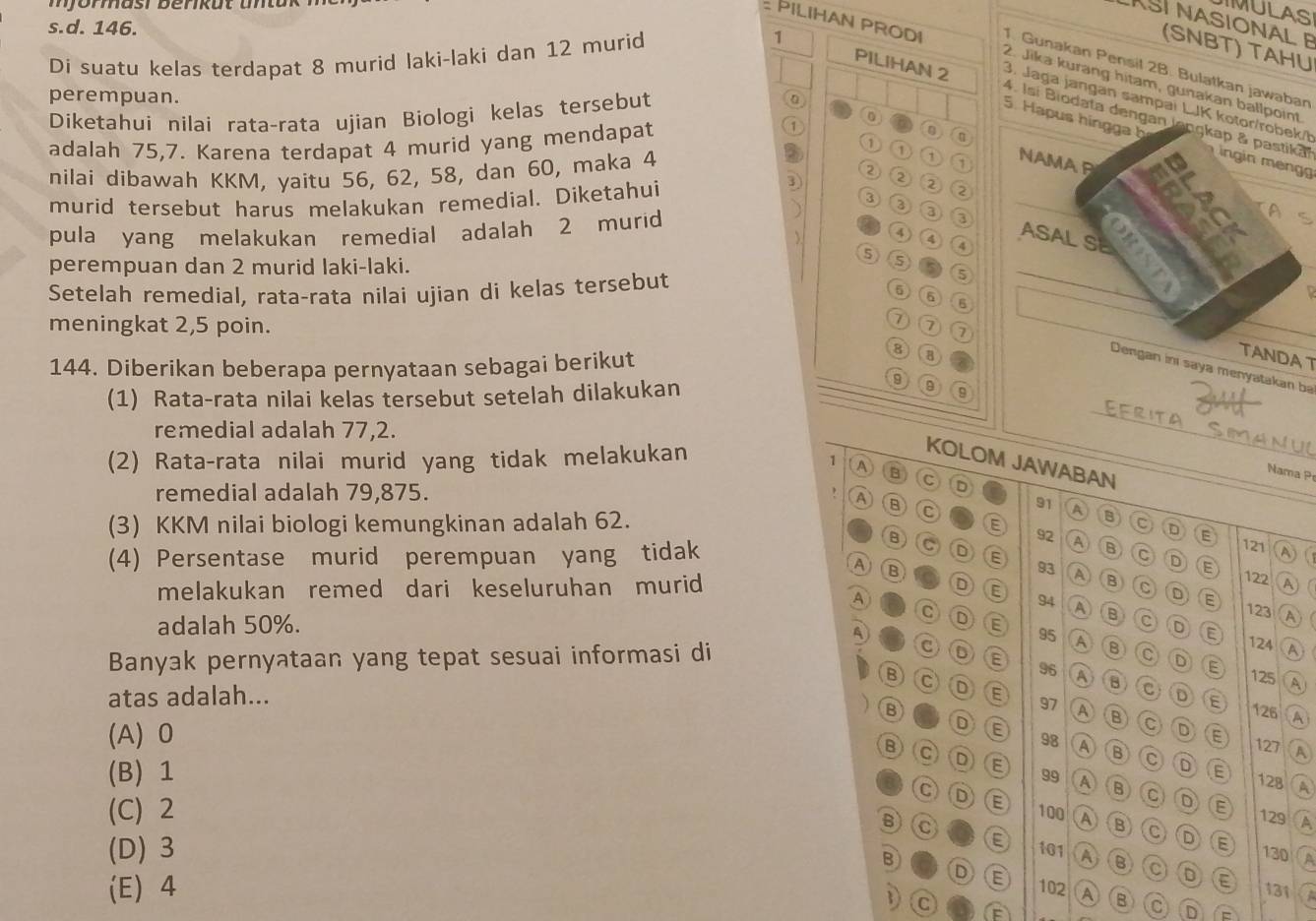 IMULAS
SI NASIONAL E
s.d. 146.
Di suatu kelas terdapat 8 murid laki-laki dan 12 murid
(SNBT) TAHU
1. Gunakan Pensil 2B. Bulatkan jawaban
2. Jika kurang hitam, gunakan ba.
perempuan.
1 PILIHAN 2 4. Isí Biodata dengan langkap & pastika
3. Jaga jangan sampai LJK kotor/robek/t
Diketahui nilai rata-rata ujian Biologi kelas tersebut
1
5. Hapus hingga bingin meng
(0)
adalah 75,7. Karena terdapat 4 murid yang mendapat ⑥
① 1
nilai dibawah KKM, yaitu 56, 62, 58, dan 60, maka 4 ① 1 
murid tersebut harus melakukan remedial. Diketahui
3
2
3 2
pula yang melakukan remedial adalah 2 murid
3
3
3 
④ ④
5 4
perempuan dan 2 murid laki-laki.
Setelah remedial, rata-rata nilai ujian di kelas tersebut
5
5
6
6
7 7
meningkat 2,5 poin. 7
144. Diberikan beberapa pernyataan sebagai berikut
8
B
TANDA T
Dengan ini saya menyatakan ba
9
(1) Rata-rata nilai kelas tersebut setelah dilakukan 9 9
Eerita Simanuo
remedial adalah 77,2.
(2) Rata-rata nilai murid yang tidak melakukan
KOLOM JAWABAN
1 A B c D
Nama P
remedial adalah 79,875.
A B C
91 A B C D
(3) KKM nilai biologi kemungkinan adalah 62. E 92 A B C D A
B C
121
(4) Persentase murid perempuan yang tidak D E 93 A (B) E
A B
122 A) (
melakukan remed dari keseluruhan murid D E 94 A D E 123 A
A
adalah 50%. C D E
C D E 95 A
A
C 0
124
Banyak pernyataan yang tepat sesuai informasi di B C D E A
125
B C D A
96 A B C 。 E
atas adalah... E 97 A ⑬ C D A
B 126
(A)0 E
D E 127 A
98 A B C D
B C D E 99 A
(B) 1 E
128 A
B C D E A
C D E c
(C) 2 100 1
6 C
129
E
D E 130 A
B
(D)3 101 A B C D E 131
D E
1 c
(E) 4 102 A B c D =
F