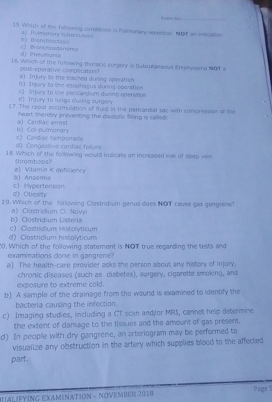 Đxim No_
15. Which of the following conditions is Pulmonary resection NOT an indication
aj Pulmonary tuberculosis b Bronch iecta
c) Bronchoadenoma
d) Pneumonia
16. Which of the following thoracic surgery is Subcutaneous Emphysema NOT a
post-operative complication?
a) Injury to the trachea during operation
b) Injury to the esophagus during operation
c) Injury to the pericardium during operation
d) Injury to lungs during surgery
I7. The rapid accumulation of fluid in the pericardial sac with compression of the
heart thereby preventing the diastolic filling is called:
a) Cardiac arrest
b) Col-pulmonary
c) Cardiac tamponade
d) Congestive cardiac failure
18. Which of the following would indicate an increased risk of deep vein
thrombosis?
a) Vitamin K deficiency
b) Anaemia
c) Hypertension
d Obesity
19. Which of the following Clostridium genus does NOT cause gas gangrene?
aClostridium Cl. Novyl
b) Clostridium Listeria
c) Clostridium Histolyticum
d) Clostridium histolyticum
0. Which of the following statement is NOT true regarding the tests and
examinations done in gangrene?
a) The health-care provider asks the person about any history of injury.
chronic diseases (such as diabetes), surgery, cigarette smoking, and
exposure to extreme cold.
b) A sample of the drainage from the wound is examined to identify the
bacteria causing the infection.
c) Imaging studies, including a CT scan and/or MRI, cannot help determine
the extent of damage to the tissues and the amount of gas present.
d) In people with dry gangrene, an arteriogram may be performed to
visualize any obstruction in the artery which supplies blood to the affected
part.
ALFYING EXAMΙNATION - NOVEMBER 2018 Page