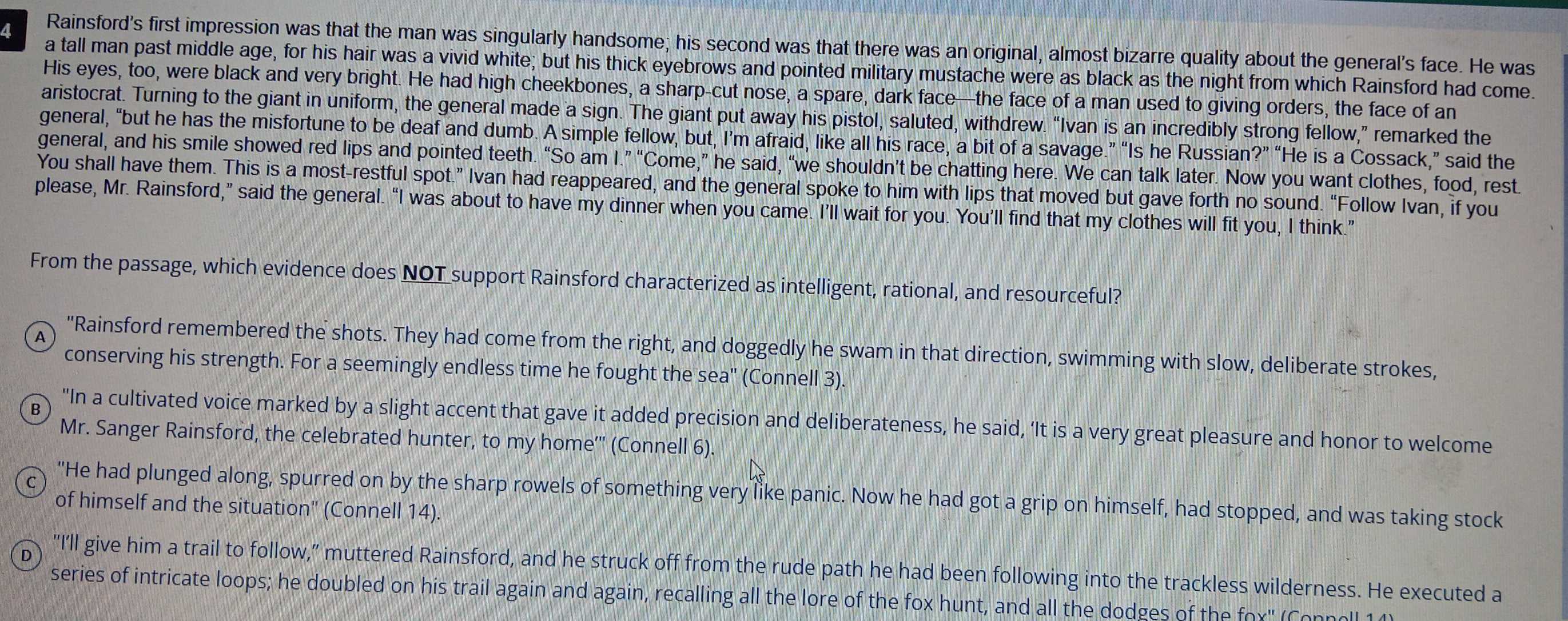 Rainsford's first impression was that the man was singularly handsome; his second was that there was an original, almost bizarre quality about the general's face. He was
a tall man past middle age, for his hair was a vivid white; but his thick eyebrows and pointed military mustache were as black as the night from which Rainsford had come.
His eyes, too, were black and very bright. He had high cheekbones, a sharp-cut nose, a spare, dark face—the face of a man used to giving orders, the face of an
aristocrat. Turning to the giant in uniform, the general made a sign. The giant put away his pistol, saluted, withdrew. “Ivan is an incredibly strong fellow,” remarked the
general, “but he has the misfortune to be deaf and dumb. A simple fellow, but, I’m afraid, like all his race, a bit of a savage.” “Is he Russian?” “He is a Cossack,” said the
general, and his smile showed red lips and pointed teeth. “So am I.” “Come,” he said, “we shouldn’t be chatting here. We can talk later. Now you want clothes, food, rest
You shall have them. This is a most-restful spot.” Ivan had reappeared, and the general spoke to him with lips that moved but gave forth no sound. “Follow Ivan, if you
please, Mr. Rainsford,” said the general. “I was about to have my dinner when you came. I’ll wait for you. You’ll find that my clothes will fit you, I think.”
From the passage, which evidence does NOT support Rainsford characterized as intelligent, rational, and resourceful?
A
"Rainsford remembered the shots. They had come from the right, and doggedly he swam in that direction, swimming with slow, deliberate strokes,
conserving his strength. For a seemingly endless time he fought the sea" (Connell 3).
B
"In a cultivated voice marked by a slight accent that gave it added precision and deliberateness, he said, ‘It is a very great pleasure and honor to welcome
Mr. Sanger Rainsford, the celebrated hunter, to my home''' (Connell 6).
"He had plunged along, spurred on by the sharp rowels of something very like panic. Now he had got a grip on himself, had stopped, and was taking stock
of himself and the situation' (Connell 14).
D "I'll give him a trail to follow," muttered Rainsford, and he struck off from the rude path he had been following into the trackless wilderness. He executed a
series of intricate loops; he doubled on his trail again and again, recalling all the lore of the fox hunt, and all the dodges of the fox' (Connoll 14