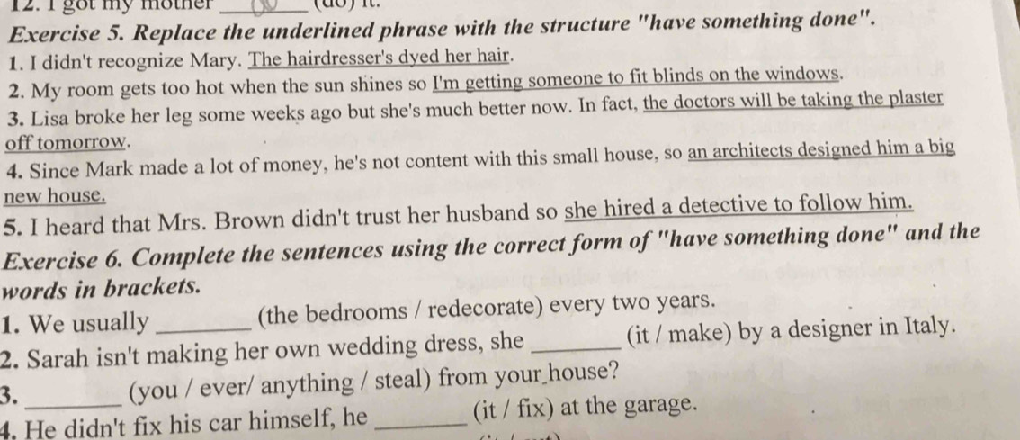 got my mother_ 
Exercise 5. Replace the underlined phrase with the structure "have something done". 
1. I didn't recognize Mary. The hairdresser's dyed her hair. 
2. My room gets too hot when the sun shines so I'm getting someone to fit blinds on the windows. 
3. Lisa broke her leg some weeks ago but she's much better now. In fact, the doctors will be taking the plaster 
off tomorrow. 
4. Since Mark made a lot of money, he's not content with this small house, so an architects designed him a big 
new house. 
5. I heard that Mrs. Brown didn't trust her husband so she hired a detective to follow him. 
Exercise 6. Complete the sentences using the correct form of "have something done" and the 
words in brackets. 
1. We usually (the bedrooms / redecorate) every two years. 
2. Sarah isn't making her own wedding dress, she _(it / make) by a designer in Italy. 
3. 
(you / ever/ anything / steal) from your house? 
4. He didn't fix his car himself, he _(it / fix) at the garage.