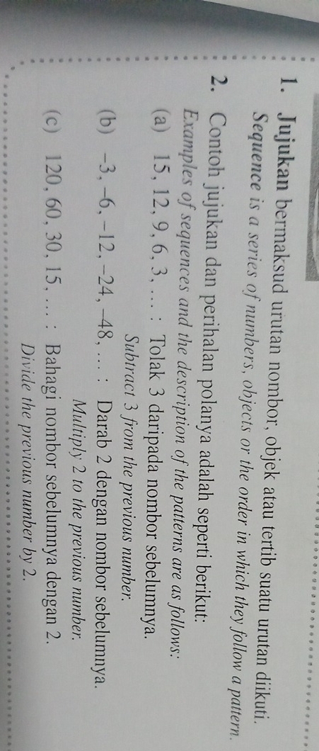 Jujukan bermaksud urutan nombor, objek atau tertib suatu urutan diikuti. 
Sequence is a series of numbers, objects or the order in which they follow a pattern. 
2. Contoh jujukan dan perihalan polanya adalah seperti berikut: 
Examples of sequences and the description of the patterns are as follows: 
(a) 15, 12, 9, 6, 3, ... : Tolak 3 daripada nombor sebelumnya. 
Subtract 3 from the previous number. 
(b) -3, -6, -12, -24, -48, ... : Darab 2 dengan nombor sebelumnya. 
Multiply 2 to the previous number. 
(c) 120, 60, 30, 15, ... : Bahagi nombor sebelumnya dengan 2. 
Divide the previous number by 2.