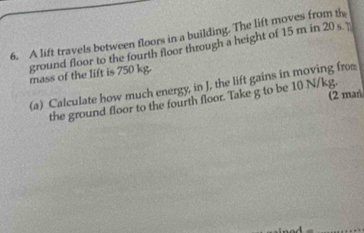 A lift travels between floors in a building. The lift moves from th 
ground floor to the fourth floor through a height of 15 m in 20 s
mass of the lift is 750 kg. 
(a) Calculate how much energy, in J, the lift gains in moving from 
(2 mar 
the ground floor to the fourth floor. Take g to be 10 N/kg.