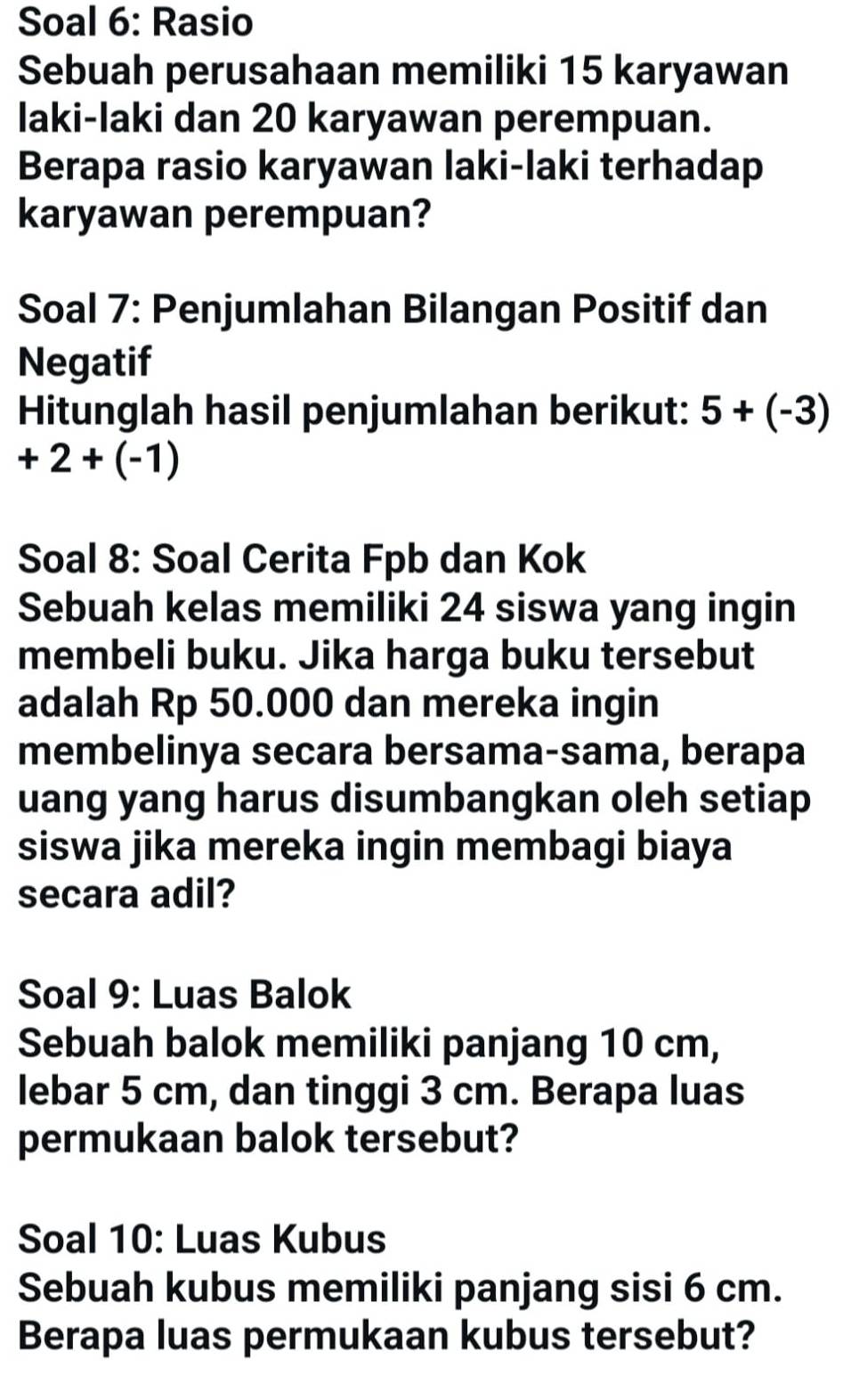 Soal 6: Rasio 
Sebuah perusahaan memiliki 15 karyawan 
laki-laki dan 20 karyawan perempuan. 
Berapa rasio karyawan laki-laki terhadap 
karyawan perempuan? 
Soal 7: Penjumlahan Bilangan Positif dan 
Negatif 
Hitunglah hasil penjumlahan berikut: 5+(-3)
+2+(-1)
Soal 8: Soal Cerita Fpb dan Kok 
Sebuah kelas memiliki 24 siswa yang ingin 
membeli buku. Jika harga buku tersebut 
adalah Rp 50.000 dan mereka ingin 
membelinya secara bersama-sama, berapa 
uang yang harus disumbangkan oleh setiap 
siswa jika mereka ingin membagi biaya 
secara adil? 
Soal 9: Luas Balok 
Sebuah balok memiliki panjang 10 cm, 
lebar 5 cm, dan tinggi 3 cm. Berapa luas 
permukaan balok tersebut? 
Soal 10: Luas Kubus 
Sebuah kubus memiliki panjang sisi 6 cm. 
Berapa luas permukaan kubus tersebut?