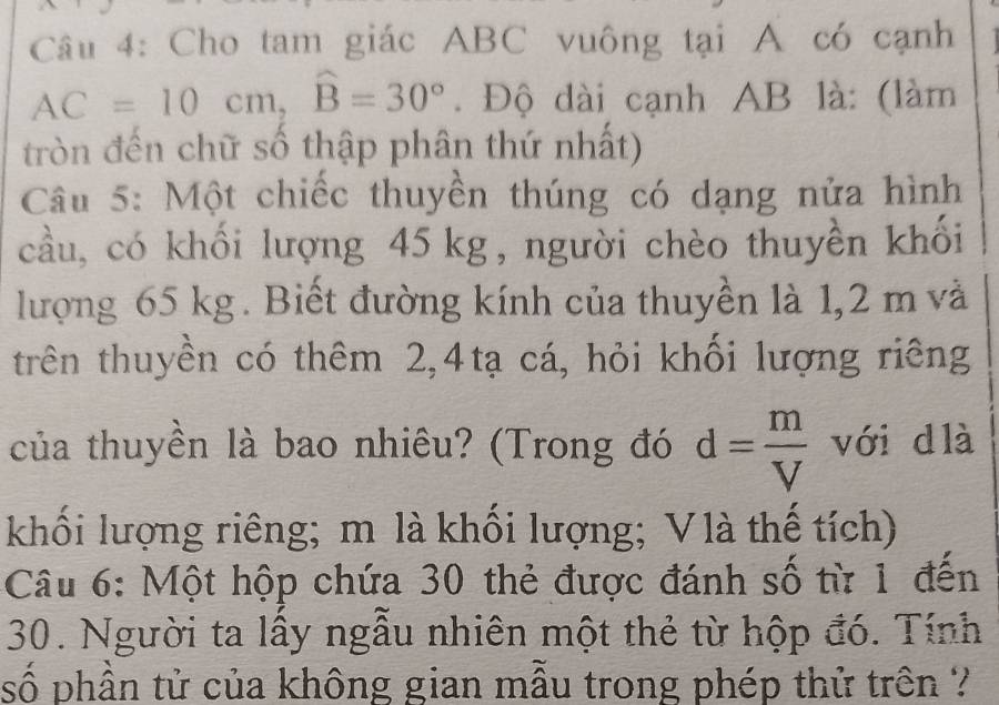 Cho tam giác ABC vuông tại A có cạnh
AC=10cm, widehat B=30°. Độ dài cạnh AB là: (làm 
tròn đến chữ số thập phân thứ nhất) 
Câu 5: Một chiếc thuyền thúng có dạng nửa hình 
cầu, có khối lượng 45 kg, người chèo thuyền khối 
lượng 65 kg. Biết đường kính của thuyền là 1,2 m và 
trên thuyền có thêm 2, 4tạ cá, hỏi khối lượng riêng 
của thuyền là bao nhiêu? (Trong đó d= m/V  với d là 
khối lượng riêng; m là khối lượng; V là thế tích) 
Câu 6: Một hộp chứa 30 thẻ được đánh số từ 1 đến 
30. Người ta lấy ngẫu nhiên một thẻ từ hộp đó. Tính 
số phần tử của không gian mẫu trong phép thử trên ?