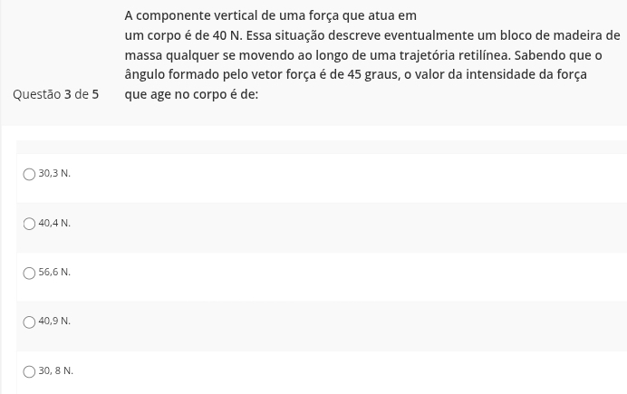 A componente vertical de uma força que atua em
um corpo é de 40 N. Essa situação descreve eventualmente um bloco de madeira de
massa qualquer se movendo ao longo de uma trajetória retilínea. Sabendo que o
ângulo formado pelo vetor força é de 45 graus, o valor da intensidade da força
Questão 3 de 5 que age no corpo é de:
30,3 N.
40,4 N.
56,6 N.
40,9 N.
30, 8 N.