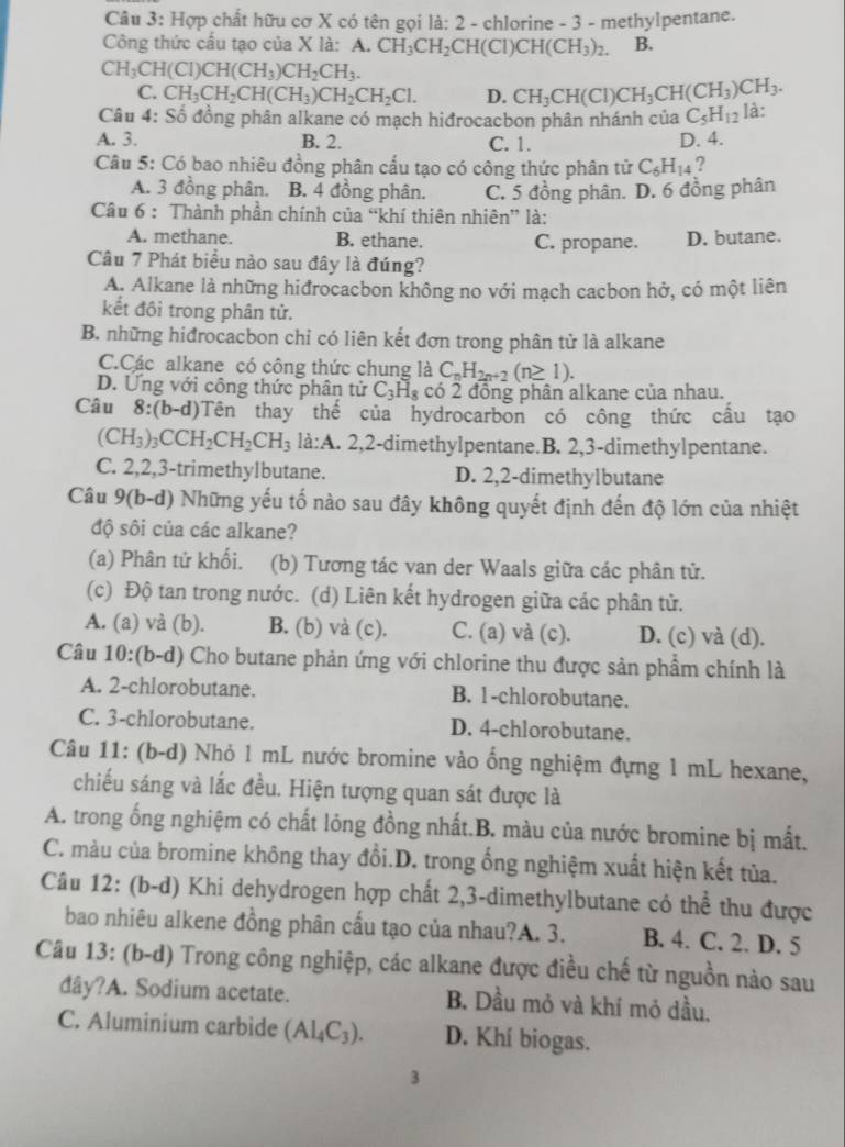 Hợp chất hữu cơ X có tên gọi là: 2 - chlorine - 3 - methylpentane.
Công thức cấu tạo của X là: A. CH_3CH_2CH(CI)CH(CH_3)_2. B.
CH_3CH(Cl)CH(CH_3)CH_2CH_3.
C. CH_3CH_2CH(CH_3)CH_2CH_2Cl. D. CH_3CH(CI)CH_3CH(CH_3)CH_3.
Câu 4: Số đồng phân alkane có mạch hiđrocacbon phân nhánh của C_5H_12 là:
A. 3. B. 2. C. 1. D. 4.
Câu 5: Có bao nhiêu đồng phân cấu tạo có công thức phân tử C_6H_14 ?
A. 3 đồng phân. B. 4 đồng phân. C. 5 đồng phân. D. 6 đồng phân
Câu 6 : Thành phần chính của “khí thiên nhiên” là:
A. methane. B. ethane. C. propane. D. butane.
Câu 7 Phát biểu nào sau đây là đúng?
A. Alkane là những hiđrocacbon không no với mạch cacbon hở, có một liên
kết đồi trong phân tử.
B. những hiđrocacbon chi có liên kết đơn trong phân tử là alkane
C.Các alkane có công thức chung là C_nH_2n+2(n≥ 1).
D. Ứng với công thức phân tử C_3H_8 có 2 đồng phân alkane của nhau.
Câu 8:(b-d) Tên thay thế của hydrocarbon có công thức cầu tạo
(CH_3)_3CCH_2CH_2CH_3 là:A. 2,2-dimethylpentane.B. 2,3-dimethylpentane.
C. 2,2,3-trimethylbutane. D. 2,2-dimethylbutane
Câu 9(b-d) 0 Những yếu tố nào sau đây không quyết định đến độ lớn của nhiệt
độ sôi của các alkane?
(a) Phân tứ khối. (b) Tương tác van der Waals giữa các phân tử.
(c) Độ tan trong nước. (d) Liên kết hydrogen giữa các phân tử.
A. (a) và (b). B. (b) và (c). C. (a) và (c). D. (c) và (d).
Câu 10:(b-d) Cho butane phản ứng với chlorine thu được sản phẩm chính là
A. 2-chlorobutane. B. 1-chlorobutane.
C. 3-chlorobutane. D. 4-chlorobutane.
Câu 11: (b-d) Nhỏ 1 mL nước bromine vào ổng nghiệm đựng 1 mL hexane,
chiếu sáng và lắc đều. Hiện tượng quan sát được là
A. trong ống nghiệm có chất lỏng đồng nhất.B. màu của nước bromine bị mất.
C. màu của bromine không thay đổi.D. trong ổng nghiệm xuất hiện kết tủa.
Câu 12: (b-d) Khi dehydrogen hợp chất 2,3-dimethylbutane có thể thu được
bao nhiêu alkene đồng phân cấu tạo của nhau?A. 3. B. 4. C. 2. D. 5
Câu 13: (b-d) Trong công nghiệp, các alkane được điều chế từ nguồn nào sau
dây?A. Sodium acetate. B. Dầu mỏ và khí mỏ dầu.
C. Aluminium carbide (Al_4C_3). D. Khí biogas.
3