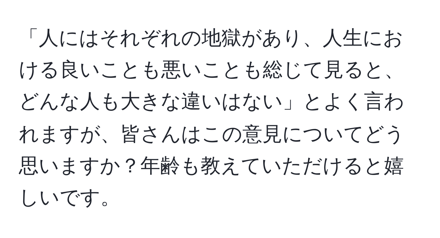 「人にはそれぞれの地獄があり、人生における良いことも悪いことも総じて見ると、どんな人も大きな違いはない」とよく言われますが、皆さんはこの意見についてどう思いますか？年齢も教えていただけると嬉しいです。