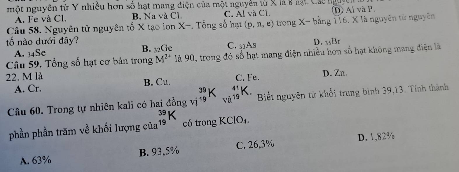 một nguyên tử Y nhiều hơn số hạt mang điện của một nguyên tử X là 8 hạt. Các nguyên lử
A. Fe và Cl. B. Na và Cl. C. Al và Cl. D Al và P.
Câu 58. Nguyên tử nguyên tố X tạo ion X -. Tổng số hạt (p,n,e) trong X - bằng 116. X là nguyên tử nguyên
tố nào dưới đây? D. 35Br
B. 32Ge
A. 34Se C. 33As
Câu 59. Tổng số hạt cơ bản trong M^(2+) là 90, trong đó số hạt mang điện nhiều hơn số hạt không mang điện là
22. M là C. Fe.
D. Zn.
B. Cu.
A. Cr. K.
beginarrayr 39 10endarray
Câu 60. Trong tự nhiên kali có hai đồng vị 19 19 Biết nguyên từ khối trung bình 39, 13. Tính thành
phần phần trăm về khối lượng của beginarrayr 39 19endarray k có trong KC°D_4 1
D. 1,82%
B. 93,5% C. 26,3%
A. 63%