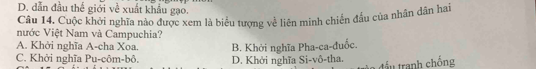 D. dẫn đầu thế giới về xuất khẩu gạo.
Câu 14. Cuộc khởi nghĩa nào được xem là biểu tượng về liên minh chiến đấu của nhân dân hai
nước Việt Nam và Campuchia?
A. Khởi nghĩa A-cha Xoa. B. Khởi nghĩa Pha-ca-đuốc.
C. Khởi nghĩa Pu-côm-bô. D. Khởi nghĩa Si-vô-tha.
tấu tranh chống