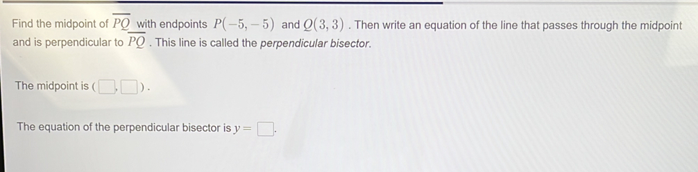 Find the midpoint of overline PQ with endpoints P(-5,-5) and Q(3,3). Then write an equation of the line that passes through the midpoint 
and is perpendicular to overline PQ. This line is called the perpendicular bisector. 
The midpoint is (□ ,□ ). 
The equation of the perpendicular bisector is y=□.