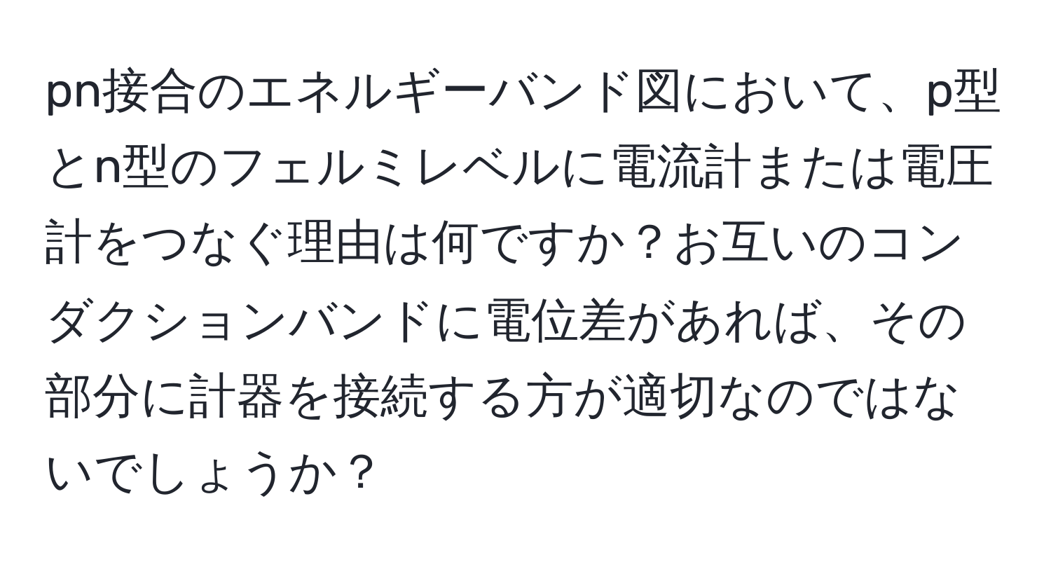 pn接合のエネルギーバンド図において、p型とn型のフェルミレベルに電流計または電圧計をつなぐ理由は何ですか？お互いのコンダクションバンドに電位差があれば、その部分に計器を接続する方が適切なのではないでしょうか？