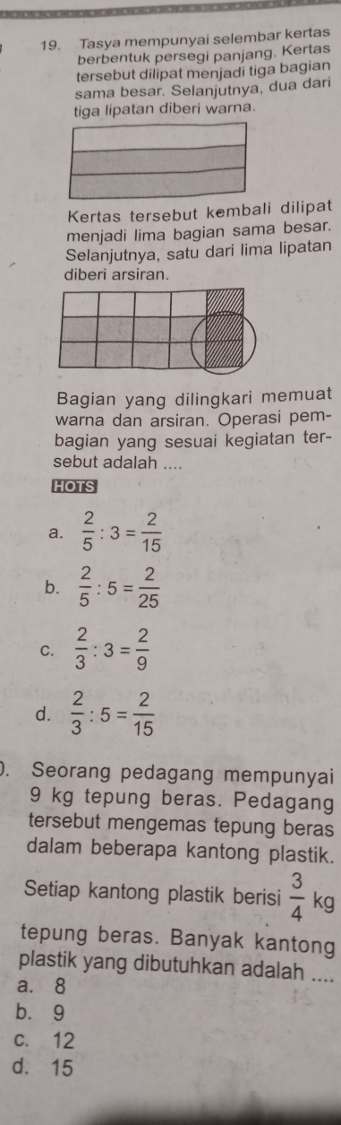 Tasya mempunyai selembar kertas
berbentuk persegi panjang. Kertas
tersebut dilipat menjadí tiga bagian
sama besar. Selanjutnya, dua dari
tiga lipatan diberi warna.
Kertas tersebut kembali dilipat
menjadi lima bagian sama besar.
Selanjutnya, satu dari lima lipatan
diberi arsiran.
Bagian yang dilingkari memuat
warna dan arsiran. Operasi pem-
bagian yang sesuai kegiatan ter-
sebut adalah ....
HOTS
a.  2/5 :3= 2/15 
b.  2/5 :5= 2/25 
C.  2/3 :3= 2/9 
d.  2/3 :5= 2/15 
). Seorang pedagang mempunyai
9 kg tepung beras. Pedagang
tersebut mengemas tepung beras
dalam beberapa kantong plastik.
Setiap kantong plastik berisi  3/4 1 kg
tepung beras. Banyak kantong
plastik yang dibutuhkan adalah ....
a. 8
bù9
c. 12
d. 15