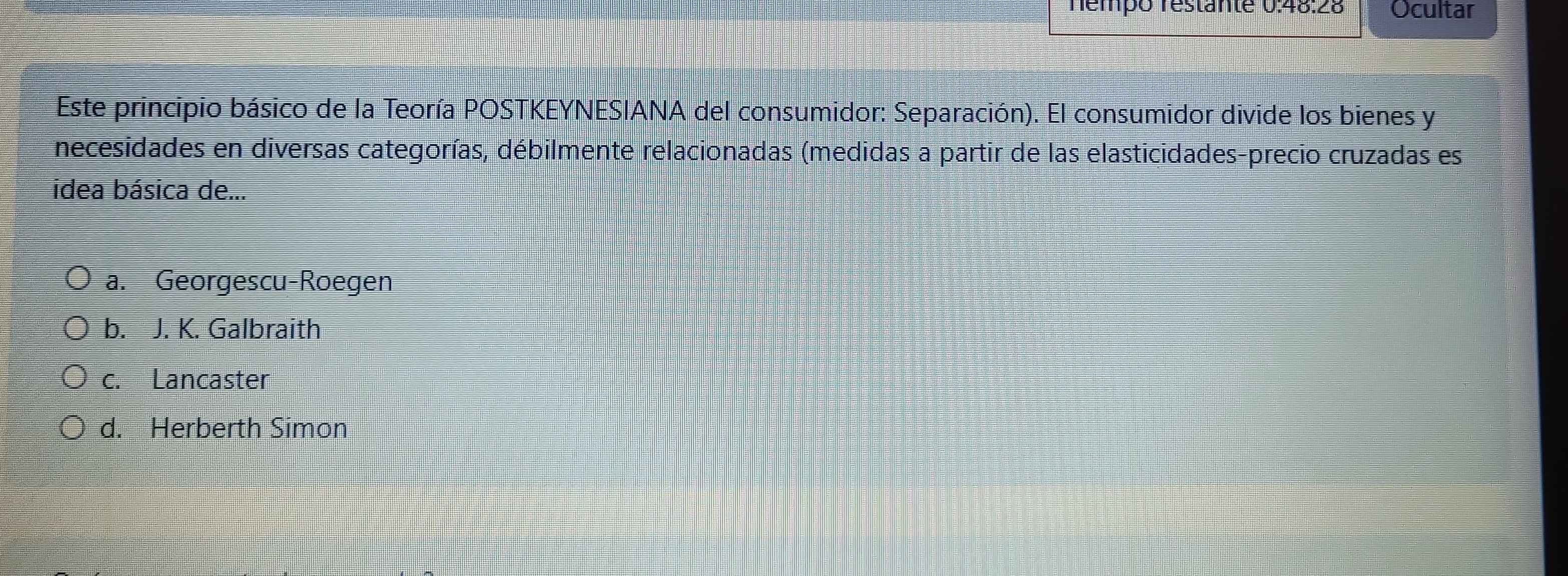 Témpo restante 0:48:28 Ocultar
Este principio básico de la Teoría POSTKEYNESIANA del consumidor: Separación). El consumidor divide los bienes y
necesidades en diversas categorías, débilmente relacionadas (medidas a partir de las elasticidades-precio cruzadas es
idea básica de...
a. Georgescu-Roegen
b. J. K. Galbraith
c. Lancaster
d. Herberth Simon