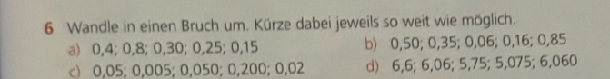 Wandle in einen Bruch um. Kürze dabei jeweils so weit wie möglich.
a) 0,4; 0,8; 0,30; 0, 25; 0,15 b) 0,50; 0,35; 0,06; 0,16; 0,85
c) 0,05; 0,005; 0,050; 0,200; 0,02 d) 6,6; 6,06; 5,75; 5,075; 6,060