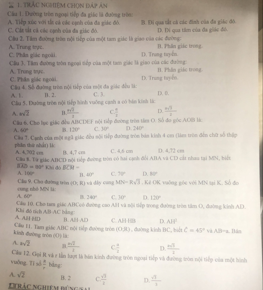 TRÁC NGHIỆM CHỌN ĐÁP ÁN
Câu 1. Đường tròn ngoại tiếp đa giác là đường tròn:
A. Tiếp xúc với tất cả các cạnh của đa giác đó. B. Đi qua tất cả các đỉnh của đa giác đó.
C. Cắt tất cả các cạnh của đa giác đó. D. Đi qua tâm của đa giác đó.
Câu 2. Tâm đường tròn nội tiếp của một tam giác là giao của các đường:
A. Trung trực. B. Phân giác trong.
C. Phân giác ngoài. D. Trung tuyến.
Câu 3. Tâm đường tròn ngoại tiếp của một tam giác là giao của các đường:
A. Trung trực. B. Phân giác trong.
C. Phân giác ngoài. D. Trung tuyến.
Câu 4. Số đường tròn nội tiếp của một đa giác đều là:
A. 1. B. 2. C. 3. D. 0.
Câu 5. Đường tròn nội tiếp hình vuông cạnh a có bán kính là:
A. asqrt(2) B  asqrt(2)/2  C.  a/2  D.  asqrt(3)/2 
Câu 6. Cho lục giác đều ABCDEF nội tiếp đường tròn tâm O: Số đo góc AOB là:
A. 60° B. 120° C. 30° D. 240°
Câu 7. Cạnh của một ngũ giác đều nội tiếp đường tròn bán kính 4 cm (làm tròn đến chữ số thập
phân thứ nhất) là:
A. 4,702 cm B. 4,7 cm C. 4,6 cm D. 4,72 cm
Câu 8. Tử giác ABCD nội tiếp đường tròn có hai cạnh đối ABA và CD cắt nhau tại MN, biết
widehat BAD=80°Khi đó widehat BCM=
A. 100° 40° C. 70° D. 80°
B.
Câu 9. Cho đường tròn (O;R) và dây cung MN=Rsqrt(3). Kẻ OK vuông góc với MN tại K. Số đo
cung nhỏ MN là:
A. 60° B. 240° C. 30° D. 120°
Câu 10. Cho tam giác ABCcó đường cao AH và nội tiếp trong đường tròn tâm O, đường kính AD.
Khi đó tích AB·AC bằng:
A. AH·HD B. AH·AD C. AH·HB D. AH^2
Câu 11. Tam giác ABC nội tiếp đường tròn (O;R) , đường kính BC, biết hat C=45° và AB=a. Bán
kính đường tròn (O) là:
A. asqrt(2)  asqrt(2)/2 
B
C.  a/2   asqrt(3)/2 
D.
Câu 12. Gọi R và r lần lượt là bán kính đường tròn ngoại tiếp và đường tròn nội tiếp của một hình
vuông. Ti số  R/r  bằng:
A. sqrt(2) B. 2 C.  sqrt(3)/2 
D.  sqrt(3)/3 
2t rác nghiêm đúng/Sal