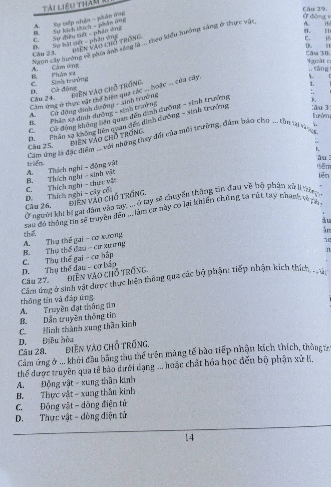 tài liệu tham k
Câu 29.
A. Sự tiếp nhận - phản ứng
Ở động v
B. Sự kích thích - phản ứng
A. H
C. Sự điều tiết - phản ứng
B. H
Ngọn cây hướng về phía ánh sáng là ... theo kiểu hướng sáng ở thực vật
D. Sự bài tiết - phản ứng
Câu 23. ĐIềN VàO Chỗ tRốnG
C. H
D. H
Câu 30.
goài ca
A. Cảm ứng
.. tăng
B. Phản xạ
C. Sinh trưởng
Càm ứng ở thực vật thể hiện qua các ... hoặc ... của cây.
.
D. Cử động
Câu 24. ĐIEN VÀO CHỗ TRỐNG.
3.
A. Cử động dinh dưỡng ~ sinh trưởng
).
B. Phân xạ dinh dưỡng - sinh trưởng
lâu 31
C. Cử động không liên quan đến dinh dưỡng - sinh trưởng
Hướng
D. Phản xạ không liên quan đến dinh dưỡng - sinh trưởng
Cảm ứng là đặc điểm ... với những thay đổi của môi trường, đảm bảo cho ... tồn tại và ph
Câu 25.
đIÈN VÀO CHỗ tRỐnG.
).
âu  3
A. Thích nghi - động vật 、
triển.
liểm
B. Thích nghi - sinh vật
iến
C. Thích nghi - thực vật
D. Thích nghi - cây cối
Câu 26. đIềN vÀO CHỗ TRỐNG.
Ở người khi bị gai đâm vào tay, ... ở tay sẽ chuyển thông tin đau về bộ phận xử lí thông 
sau đó thông tin sẽ truyền đến ... làm cơ này co lại khiến chúng ta rút tay nhanh về phí
âu
thể.
ản
A. Thụ thế gai - cơ xương
10
B. Thụ thể đau - cơ xương
n
C. Thụ thế gai - cơ bắp
D. Thụ thể đau - cơ bắp
Câu 27. điềN vÀO chỗ trỐnG.
Cảm ứng ở sinh vật được thực hiện thông qua các bộ phận: tiếp nhận kích thích, ..., xử
thông tin và đáp ứng.
A. Truyền đạt thông tin
B. Dẫn truyền thông tin
C. Hình thành xung thần kinh
D. Điều hòa
Câu 28. ĐIÈN VÀO CHỗ TRỐNG.
Cảm ứng ở ... khởi đầu bằng thụ thể trên màng tế bào tiếp nhận kích thích, thông tin
thể được truyền qua tế bào dưới dạng ... hoặc chất hóa học đến bộ phận xử lí.
A. Động vật - xung thần kinh
B. Thực vật - xung thần kinh
C. Động vật - dòng điện tử
D. Thực vật - dòng điện tử
14