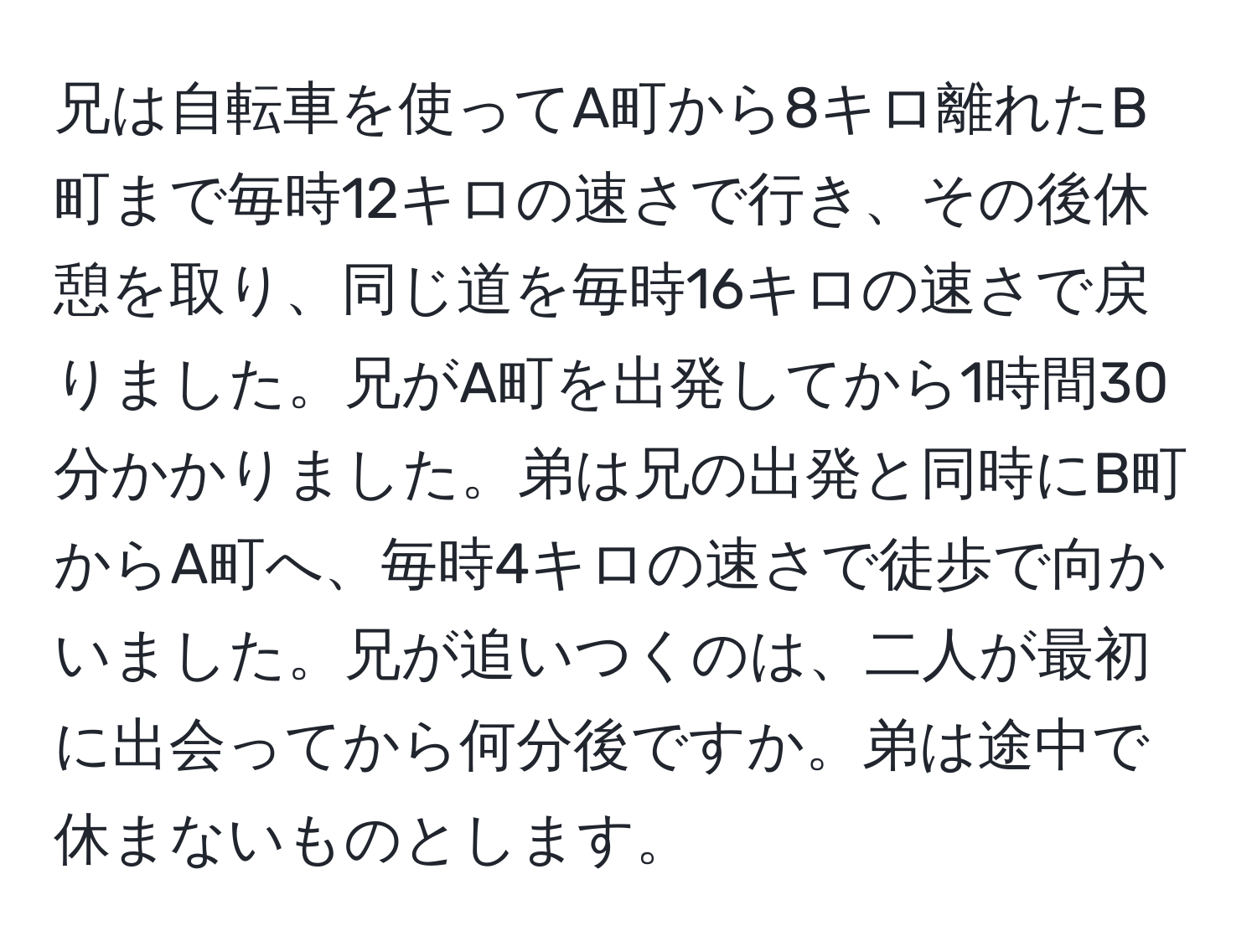 兄は自転車を使ってA町から8キロ離れたB町まで毎時12キロの速さで行き、その後休憩を取り、同じ道を毎時16キロの速さで戻りました。兄がA町を出発してから1時間30分かかりました。弟は兄の出発と同時にB町からA町へ、毎時4キロの速さで徒歩で向かいました。兄が追いつくのは、二人が最初に出会ってから何分後ですか。弟は途中で休まないものとします。