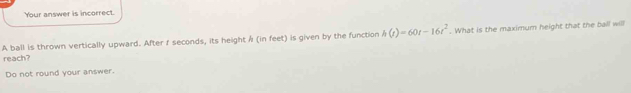 Your answer is incorrect. 
A ball is thrown vertically upward. After f seconds, its height / (in feet) is given by the function h(t)=60t-16t^2. What is the maximum height that the ball will 
reach? 
Do not round your answer.