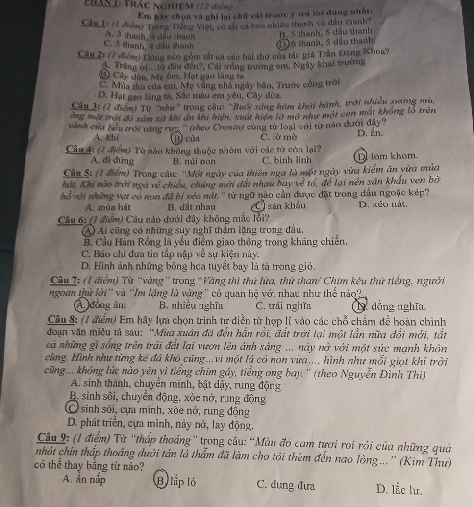 PHAN 1: TRÁC NGHIÊM (12 điểm)
Em hãy chọn và ghỉ lại chữ cái trước ý trá lời đúng nhất:
Câu 1: (1 điểm) Trong Tiếng Việt, có tất cả bao nhiều thanh và đấu thanh?
A. 3 thanh, 4 dầu thanh
B. 5 thanh, 5 đầu thanh
C. 5 thanh, 4 dầu thanh
D)6 thanh, 5 đầu thanh.
Câu 2: (1 điểm) Đòng nào gồm tất cả các bài thơ của tác giả Trần Đăng Khoa?
A. Trăng ơi.từ đầu đến?, Cái trồng trường em, Ngày khai trường
B Cây dừa, Mẹ ổm, Hạt gạo làng ta
C. Mùa thu của em, Mẹ văng nhà ngày bão, Trước cổng trời
D. Hạt gạo làng ta, Sắc màu em yêu, Cây dừa.
Câu 3: (1 điểm) Từ ''như'' trong câu: ''Buổi sáng hôm khởi hành, trời nhiều sương mù,
ông mặt trời đỏ xám xịt khi ẩn khi hiện, xuất hiện lờ mờ như một con mắt khổng lỗ trên
vành của bầu trời vàng rực, '' (theo Cronin) cùng từ loại với từ nào dưới đây?
A. khi B) của C. lờ mờ D. ẩn.
Câu 4: (1 điểm) Từ nào không thuộc nhóm với các từ còn lại?
A. đi đứng B. nủi nọn C. binh lính D lom khom.
Câu 5: (1 điểm) Trong câu: 'Một ngày của thiên nga là một ngày vừa kiểm ăn yừa múa
hát. Khi nào trời ngà về chiều, chúng mới dắt nhau bay về tổ, để lại nền sân khấu ven bờ
hồ với những vạt có non đã bị xéo nát. '' từ ngữ nào cần được đặt trong dấu ngoặc kép?
A. múa hát B. dắt nhau C sân khẩu D. xéo nát.
Câu 6: (1 điểm) Câu nào dưới đây không mắc lỗi?
A Ai cũng có những suy nghĩ thầm lặng trong đầu.
B. Cầu Hàm Rồng là yếu điểm giao thông trong kháng chiến.
C. Báo chí đưa tin tấp nập về sự kiện này.
D. Hình ảnh những bông hoa tuyết bay là tả trong gió.
Câu 7: (1 điểm) Từ “vàng” trong “Vàng thì thứ lửa, thứ than/ Chim kêu thứ tiếng, người
ngoan thứ lời” và “Im lặng là vàng” có quan hệ với nhau như thế nào?
Á. đồng âm B. nhiều nghĩa C. trái nghĩa D. đồng nghĩa.
Câu 8: (1 điểm) Em hãy lựa chọn trình tự điền từ hợp lí vào các chỗ chấm để hoàn chinh
đoạn văn miêu tả sau: “Mùa xuân đã đến hắn rồi, đất trời lại một lần nữa đồi mới, tất
cả những gì sống trên trái đất lại vươn lên ánh sáng ... này nở với một sức mạnh khôn
cùng. Hình như từng kẽ đá khô cũng...vì một lá cỏ non vừa..., hình như mỗi giọt khí trời
cũng... không lúc nào yên yì tiếng chim gáy, tiếng ong bay. ' (theo Nguyễn Đình Thi)
A. sinh thành, chuyển mình, bật dậy, rung động
B. sinh sôi, chuyển động, xòe nở, rung động
C sinh sôi, cựa mình, xòe nở, rung động
D. phát triển, cựa mình, nảy nở, lay động.
Câu 9: (1 điểm) Từ “thấp thoáng” trong câu: “Màu đỏ cam tươi roi rói của những quả
nhót chín thấp thoáng dưới tán lá thẩm đã làm cho tôi thèm đến nao lòng...”' (Kim Thư)
có thể thay bằng từ nào?
A. ần nấp B. lấp ló C. đung đưa D. lắc lư.