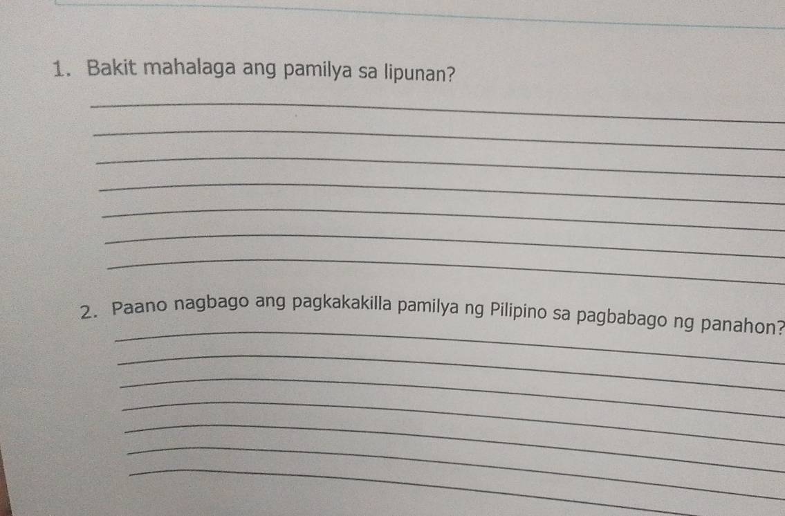 Bakit mahalaga ang pamilya sa lipunan? 
_ 
_ 
_ 
_ 
_ 
_ 
_ 
_ 
2. Paano nagbago ang pagkakakilla pamilya ng Pilipino sa pagbabago ng panahon? 
_ 
_ 
_ 
_ 
_ 
_