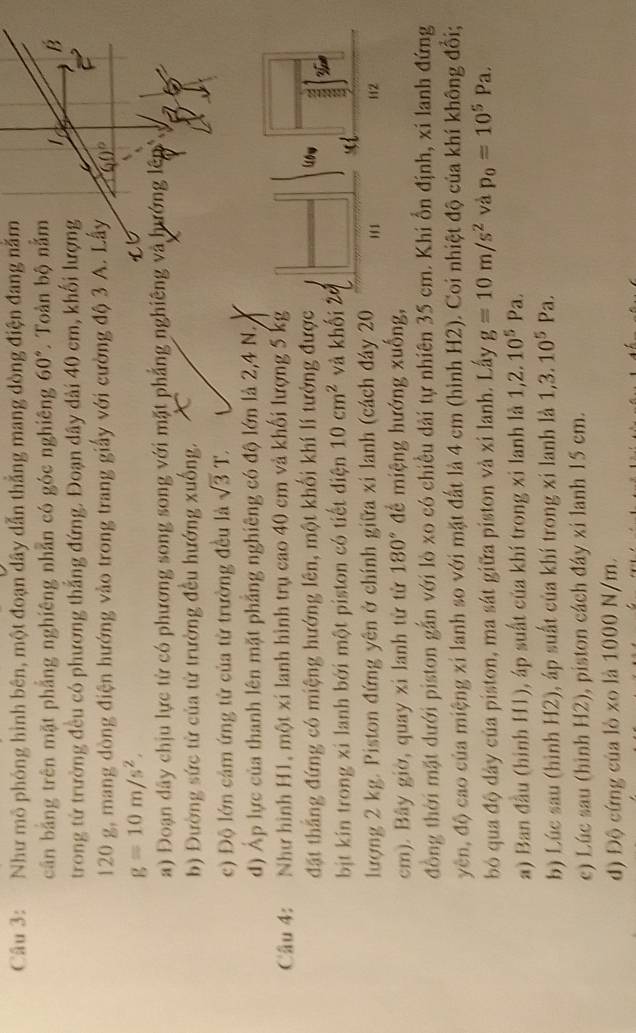 Như mô phóng hình bên, một đoạn dây dẫn thắng mang dòng điện đang năm
cần bằng trên mặt phẳng nghiêng nhẫn có góc nghiêng 60° Toàn bộ nằm
B
trong từ trường đều có phương thắng đứng. Đoạn dây dài 40 cm, khối lượng
120 g, mang dòng điện hướng vào trong trang giấy với cường độ 3 A. Lấy
g=10m/s^2.
a) Đoạn dây chịu lực từ có phương song song với mặt phẳng nghiêng và hướng lên
b) Đường sức từ của từ trường đều hướng xuống. X
c) Độ lớn cảm ứng tử của từ trường đều là sqrt(3)T.
d) Áp lực của thanh lên mặt phẳng nghiêng có độ lớn là 2,4 N.
Câu 4: : Như hình H1, một xí lanh hình trụ cao 40 cm và khối lượng 5 kg
đặt thắng đứng có miệng hướng lên, một khối khí lí tưởng được
bịt kín trong xi lanh bởi một piston có tiết diện 10cm^2 và khối
lượng 2 kg. Piston đứng yên ở chính giữa xi lanh (cách đáy 20
cm). Bây giờ, quay xi lanh từ từ 180° để miệng hướng xuống,
đồng thời mặt dưới piston gắn với lò xo có chiều dài tự nhiên 35 cm. Khi ổn định, xi lanh đứng
yên, độ cao của miệng xỉ lanh so với mặt đất là 4 cm (hình H2). Coi nhiệt độ của khí không đổi;
bó qua độ dây của piston, ma sát giữa piston và xi lanh. Lấy g=10m/s^2 và p_0=10^5Pa.
a) Ban đầu (hình H1), áp suất của khí trong xỉ lanh là 1,2.10^5Pa.
b) Lúc sau (hình H2), áp suất của khí trong xi lanh là 1,3.10^5Pa.
c) Lúc sau (hình H2), piston cách đáy xi lanh 15 cm.
d) Độ cứng của lò xo là 1000 N/m.