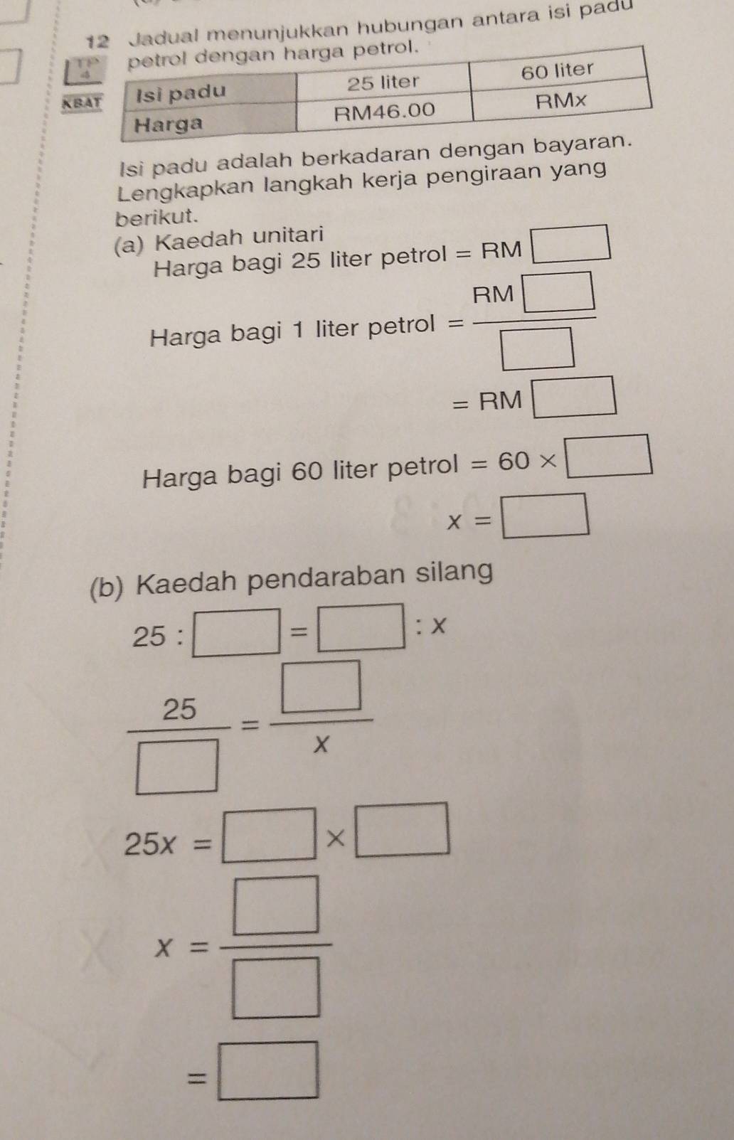 ual menunjukkan hubungan antara isi padu 
K 
Isi padu adalah berkadaran denga 
Lengkapkan langkah kerja pengiraan yan 
berikut. 
(a) Kaedah unitari 
Harga bagi 25 liter petrol =RM□
Harga bagi 1 liter petrol = FIM□ /□  
=RM□
Harga bagi 60 liter petrol =60* □
x=□
(b) Kaedah pendaraban silang
25:□ =□ :x
 25/□  = □ /x 
25x=□ * □
x= □ /□  
=□