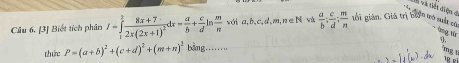 Un và tiết diện d 
Câu 6. [3] Biết tích phân I=∈tlimits _1^(2frac 8x+7)2x(2x+1)^2dx= a/b + c/d ln  m/n  với é , b, c, d, m, n∈ N và  a/b ;  c/d ;  m/n  tối giản. Giá trị biện trở suất cử 
ứng từ 
3). 
thức P=(a+b)^2+(c+d)^2+(m+n)^2 bằng… 
ng ti 
¹g gi