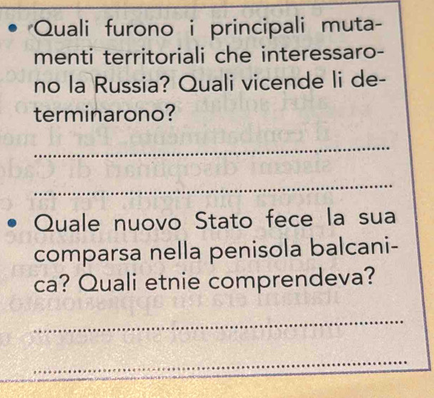 Quali furono i principali muta- 
menti territoriali che interessaro- 
no la Russia? Quali vicende li de- 
terminarono? 
_ 
_ 
Quale nuovo Stato fece la sua 
comparsa nella penisola balcani- 
ca? Quali etnie comprendeva? 
_ 
_ 
_