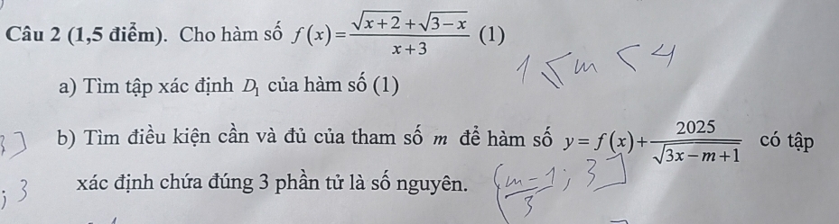 (1,5 điểm). Cho hàm số f(x)= (sqrt(x+2)+sqrt(3-x))/x+3  (1) 
a) Tìm tập xác định D_1 của hàm _ , (1 1 . 
b) Tìm điều kiện cần và đủ của tham số m để hàm số y=f(x)+ 2025/sqrt(3x-m+1)  có tập 
xác định chứa đúng 3 phần tử là số nguyên.