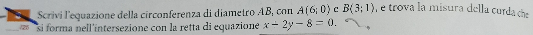 Scrivi lequazione della circonferenza di diametro AB, con A(6;0) e B(3;1) , e trova la misura della corda che 
_ 25 si forma nell’intersezione con la retta di equazione x+2y-8=0.