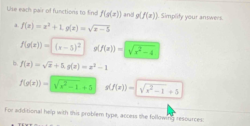 Use each pair of functions to find f(g(x)) and g(f(x)). Simplify your answers. 
a. f(x)=x^2+1, g(x)=sqrt(x-5)
f(g(x))=(x-5)^2 g(f(x))=sqrt(x^2-4)
b. f(x)=sqrt(x)+5, g(x)=x^2-1
f(g(x))=sqrt(x^2-1)+5 g(f(x))=sqrt(x^2-1)+5
For additional help with this problem type, access the following resources: