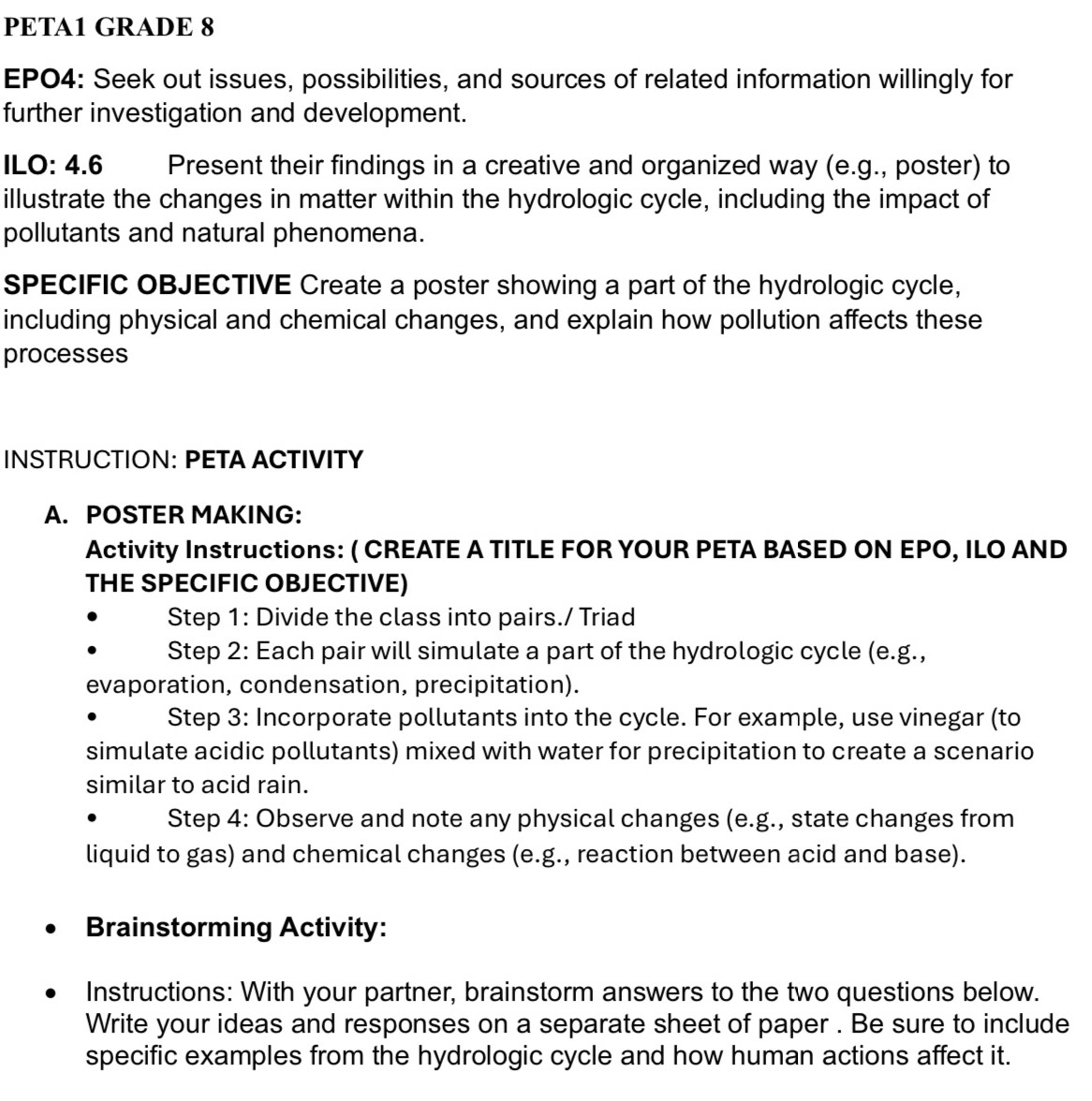 PETA1 GRADE 8 
EPO4: Seek out issues, possibilities, and sources of related information willingly for 
further investigation and development. 
ILO: 4.6 Present their findings in a creative and organized way (e.g., poster) to 
illustrate the changes in matter within the hydrologic cycle, including the impact of 
pollutants and natural phenomena. 
SPECIFIC OBJECTIVE Create a poster showing a part of the hydrologic cycle, 
including physical and chemical changes, and explain how pollution affects these 
processes 
INSTRUCTION: PETA ACTIVITY 
A. POSTER MAKING: 
Activity Instructions: ( CREATE A TITLE FOR YOUR PETA BASED ON EPO, ILO AND 
THE SPECIFIC OBJECTIVE) 
Step 1: Divide the class into pairs./ Triad 
Step 2: Each pair will simulate a part of the hydrologic cycle (e.g., 
evaporation, condensation, precipitation). 
Step 3: Incorporate pollutants into the cycle. For example, use vinegar (to 
simulate acidic pollutants) mixed with water for precipitation to create a scenario 
similar to acid rain. 
Step 4: Observe and note any physical changes (e.g., state changes from 
liquid to gas) and chemical changes (e.g., reaction between acid and base). 
Brainstorming Activity: 
Instructions: With your partner, brainstorm answers to the two questions below. 
Write your ideas and responses on a separate sheet of paper . Be sure to include 
specific examples from the hydrologic cycle and how human actions affect it.