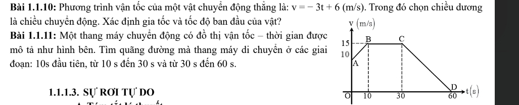 Bài 1.1.10: Phương trình vận tốc của một vật chuyển động thắng là: v=-3t+6 (m/s). Trong đó chọn chiều dương 
là chiều chuyển động. Xác định gia tốc và tốc độ ban đầu của vật? 
Bài 1.1.11: Một thang máy chuyển động có đồ thị vận tốc - thời gian được 
mô tả như hình bên. Tìm quãng đường mà thang máy di chuyển ở các giai 
đoạn: 10s đầu tiên, từ 10 s đến 30 s và từ 30 s đến 60 s. 
1.1.1.3. Sự RơI Tự dO