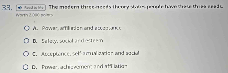 Read to Me The modern three-needs theory states people have these three needs.
Worth 2.000 points.
A. Power, affiliation and acceptance
B. Safety, social and esteem
C. Acceptance, self-actualization and social
D. Power, achievement and affiliation