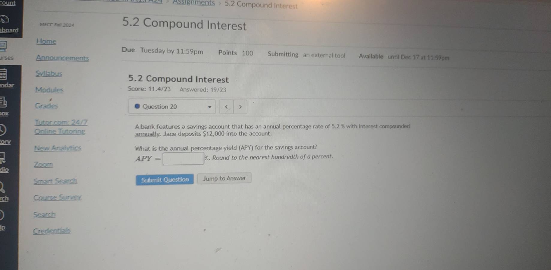 count Assignments 5.2 Compound Interest 
MECC Fall 2024 5.2 Compound Interest 
board 
Home 
Due Tuesday by 11:59p m Points 100 Submitting an external tool Available until Dec 17 at 
urses Announcements 11:59pm 
Syllabus 5.2 Compound Interest 
ndar Modules 
Score: 11.4/23 Answered: 19/23 
Grades Question 20 < > 
OX 
Tutar.com: 24/7 
A bank features a savings account that has an annual percentage rate of 5.2 % with interest compounded 
Online Tutoring 
annually. Jace deposits $12,000 into the account. 
ory 
New Analytics What is the annual percentage yield (APY) for the savings account?
APY=□ % %. Round to the nearest hundredth of a percent. 
dio Zoom 
Smart Search Submit Question Jump to Answer 
rch Course Survey 
Search 
Ip Credentials