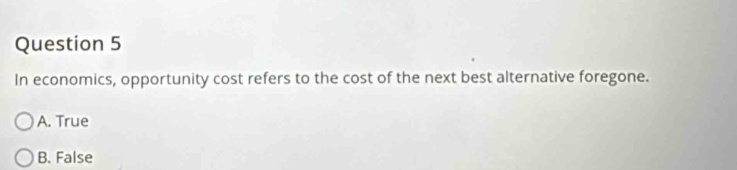 In economics, opportunity cost refers to the cost of the next best alternative foregone.
A. True
B. False