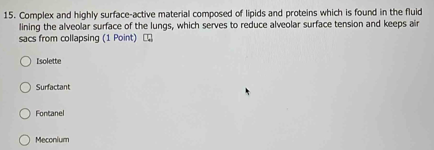 Complex and highly surface-active material composed of lipids and proteins which is found in the fluid
lining the alveolar surface of the lungs, which serves to reduce alveolar surface tension and keeps air
sacs from collapsing (1 Point)
Isolette
Surfactant
Fontanel
Meconium