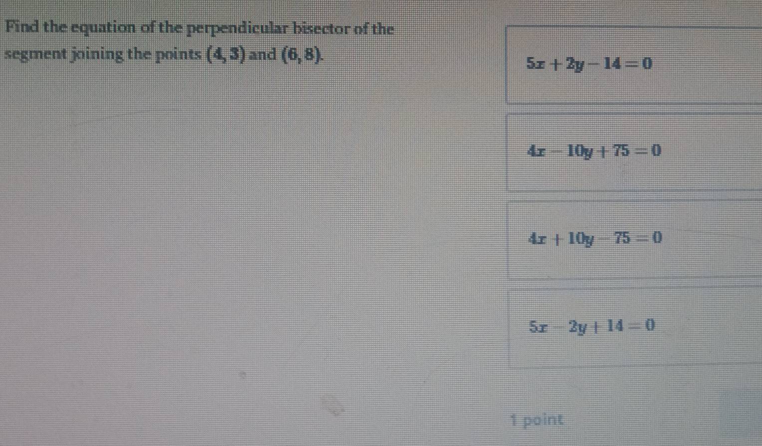 Find the equation of the perpendicular bisector of the
segment joining the points (4,3) and (6,8).
5x+2y-14=0
4x-10y+75=0
4x+10y-75=0
5x-2y+14=0
1 point