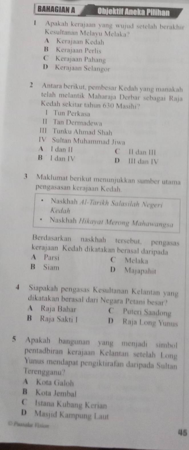 BAHAGIAN A Objektif Aneka Pilihan
I Apakah kerajaan yang wujud setelah berakhir
Kesultanán Melayu Melaka?
A Kerajaan Kedah
B Kerajaan Perlis
C Kerajaan Pahang
D Kerajaan Selangor
2 Antara berikut, pembesar Kedah yang manakah
telah melantik Maharaja Derbar sebagai Raja
Kedah sekitar tahun 630 Masihi?
I Tun Perkasa
II Tan Dermadewa
III Tunku Ahmad Shah
IV Sultan Muhammad Jiwa
A l dan II C I dan ⅢI
B l dan IV D II dan IV
3 Maklumat berikut menunjukkan sumber utama
pengasasan kerajaan Kedah.
Naskhah Al-Tarikh Salasiłah Negeri
Kedah
Naskhah Hikayat Merong Mahawangsa
Berdasarkan naskhah tersebut. pengasas
kerajaan Kedah dikatakan berasal daripada
A Parsi C Melaka
B Siam D Majapahit
4 Siapakah pengasas Kesultanan Kelantan yang
dikatakan berasal dari Negara Petani besar?
A Raja Bahar C Puteri Saadong
B Raja Sakti I D Raja Long Yunus
5 Apakah bangunan yang menjadi simbol
pentadbiran kerajaan Kelantan setelah Long
Yunus mendapat pengiktirafan daripada Sultan
Terengganu?
A Kota Galoh
B Kota Jembal
C Istana Kubang Kerian
D Masjid Kampung Laut
* Pustaka Vision
45