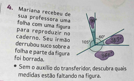 Mariana recebeu de
sua professora uma
folha com uma figura
para reproduzir no
caderno. Seu irmão
derrubou suco sobre a
folha e parte da figura
foi borrada.
Sem o auxílio do transferidor, descubra quais
medidas estão faltando na figura.