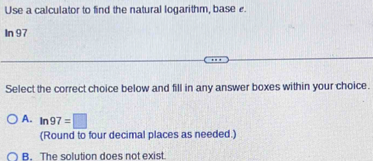 Use a calculator to find the natural logarithm, base e.
In 97
Select the correct choice below and fill in any answer boxes within your choice.
A. ln 97=□
(Round to four decimal places as needed.)
B. The solution does not exist.