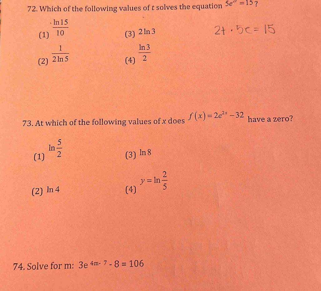 Which of the following values of t solves the equation 5e^(2t)=15 ?
(1)  ln 15/10 
(3) 2ln 3
(2)  1/2ln 5 
(4)  ln 3/2 
73. At which of the following values of x does f(x)=2e^(2x)-32 have a zero?
(1) ln  5/2  (3) ln 8
(2) ln 4 (4) y=ln  2/5 
74. Solve for m : 3e^(4m-7)-8=106