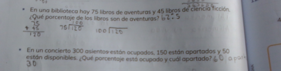 En una biblioteca hay 75 libros de aventuras y 45 libros de ciencía ficción. 
¿Qué porcentaje de los libros son de aventuras? 
A 
En un concierto 300 asientos están ocupados, 150 están apartados y 50
están disponibles. ¿Qué porcentaje está ocupado y cuál apartado? 
S