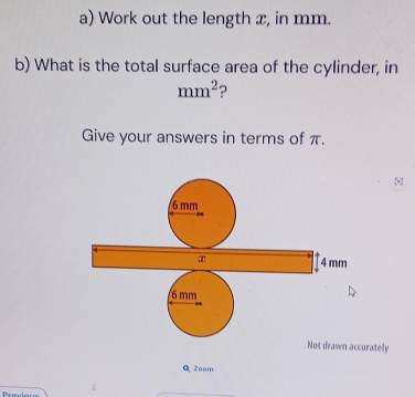 Work out the length x, in mm. 
b) What is the total surface area of the cylinder, in
mm^2 ? 
Give your answers in terms of π.
6 mm
x 4mm
Not drawn accurately 
Q Zoom 
Trasilous